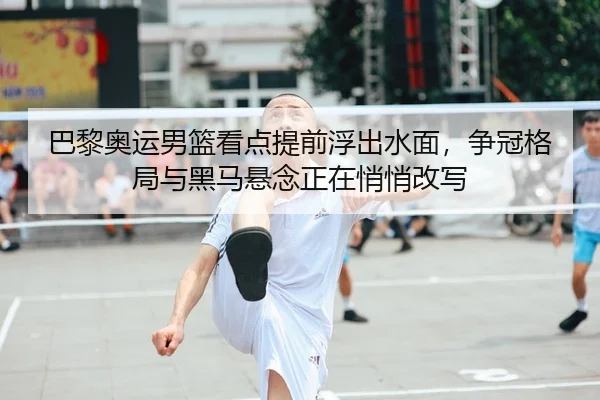 巴黎奥运男篮看点提前浮出水面，争冠格局与黑马悬念正在悄悄改写