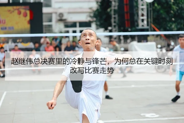 赵继伟总决赛里的冷静与锋芒，为何总在关键时刻改写比赛走势