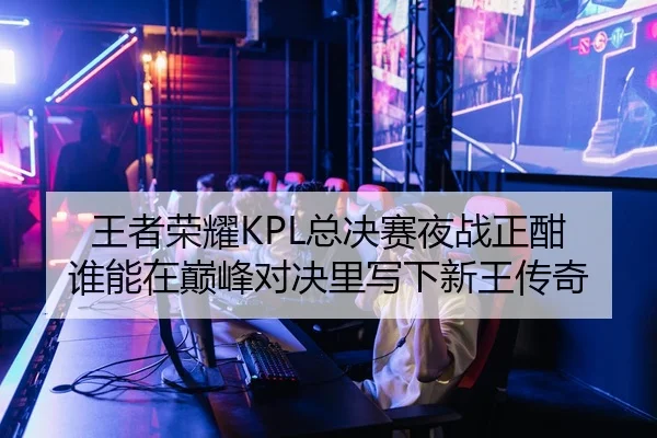 王者荣耀KPL总决赛夜战正酣 谁能在巅峰对决里写下新王传奇